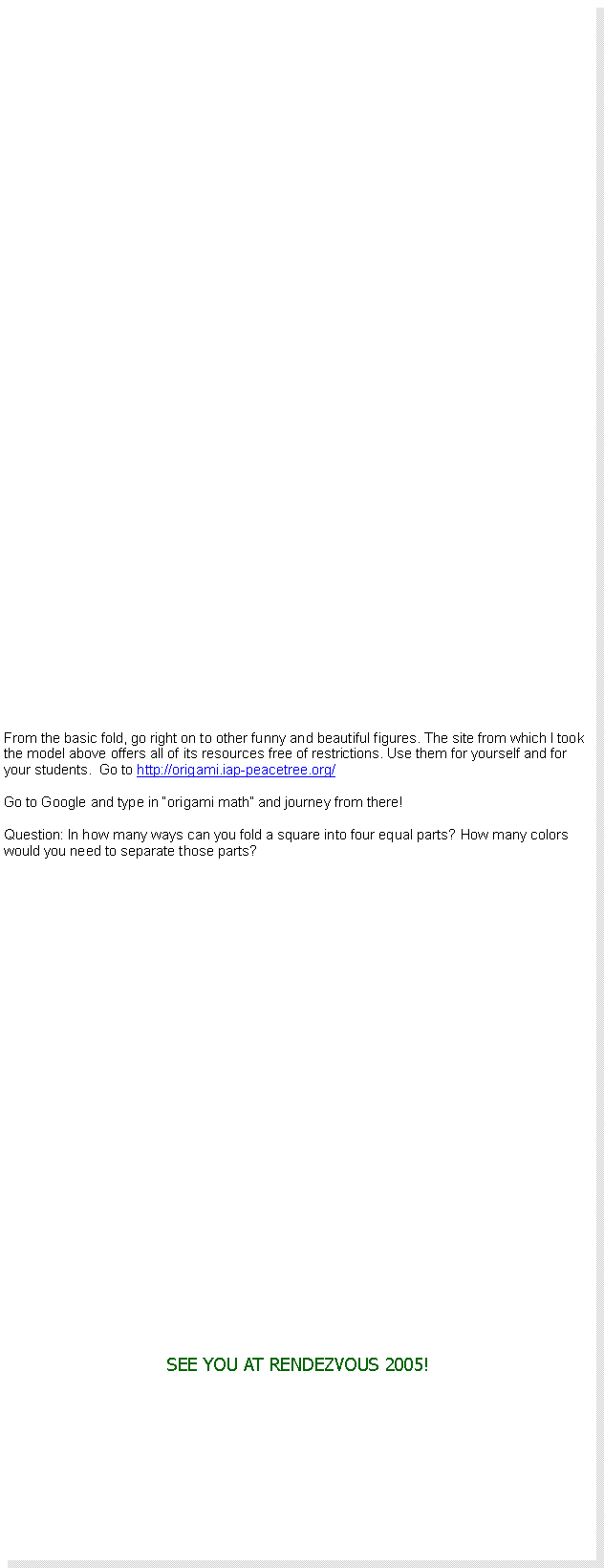 Text Box: From the basic fold, go right on to other funny and beautiful figures. The site from which I took the model above offers all of its resources free of restrictions. Use them for yourself and for your students.  Go to http://origami.iap-peacetree.org/Go to Google and type in origami math and journey from there!Question: In how many ways can you fold a square into four equal parts? How many colors would you need to separate those parts?SEE YOU AT RENDEZVOUS 2005!