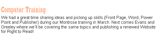 Text Box: Computer TrainingWe had a great time sharing ideas and picking up skills (Front Page, Word, Power Point and Publisher) during our Montrose training in March. Next comes Evans and Greeley where well be covering the same topics and publishing a renewed Website for Right to Read!