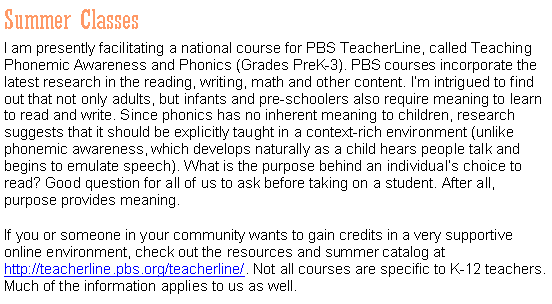 Text Box: Summer ClassesI am presently facilitating a national course for PBS TeacherLine, called Teaching Phonemic Awareness and Phonics (Grades PreK-3). PBS courses incorporate the latest research in the reading, writing, math and other content. Im intrigued to find out that not only adults, but infants and pre-schoolers also require meaning to learn to read and write. Since phonics has no inherent meaning to children, research suggests that it should be explicitly taught in a context-rich environment (unlike phonemic awareness, which develops naturally as a child hears people talk and begins to emulate speech). What is the purpose behind an individuals choice to read? Good question for all of us to ask before taking on a student. After all, purpose provides meaning.If you or someone in your community wants to gain credits in a very supportive online environment, check out the resources and summer catalog at http://teacherline.pbs.org/teacherline/. Not all courses are specific to K-12 teachers. Much of the information applies to us as well.