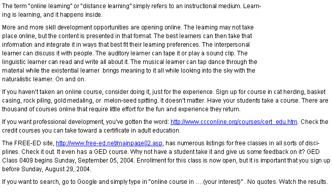 Text Box: The term online learning or distance learning simply refers to an instructional medium. Learning is learning, and it happens inside. More and more skill development opportunities are opening online. The learning may not take place online, but the content is presented in that format. The best learners can then take that information and integrate it in ways that best fit their learning preferences. The interpersonal learner can discuss it with people. The auditory learner can tape it or play a sound clip. The linguistic learner can read and write all about it. The musical learner can tap dance through the material while the existential learner  brings meaning to it all while looking into the sky with the naturalistic learner. On and on.If you havent taken an online course, consider doing it, just for the experience. Sign up for course in cat herding, basket casing, rock piling, gold medaling, or  melon-seed spitting. It doesnt matter. Have your students take a course. There are thousand of courses online that require little effort for the fun and experience they return. If you want professional development, youve gotten the word: http://www.ccconline.org/courses/cert_edu.htm. Check the credit courses you can take toward a certificate in adult education.The FREE-ED site, http://www.free-ed.net/mainpage02.asp, has numerous listings for free classes in all sorts of disciplines. Check it out. It even has a GED course. Why not have a student take it and give us some feedback on it? GED Class 0409 begins Sunday, September 05, 2004. Enrollment for this class is now open, but it is important that you sign up before Sunday, August 29, 2004.If you want to search, go to Google and simply type in online course in .(your interest) . No quotes. Watch the results.