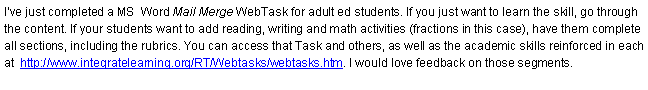 Text Box: I�ve just completed a MS  Word Mail Merge WebTask for adult ed students. If you just want to learn the skill, go through the content. If your students want to add reading, writing and math activities (fractions in this case), have them complete all sections, including the rubrics. You can access that Task and others, as well as the academic skills reinforced in each at  http://www.integratelearning.org/RT/Webtasks/webtasks.htm. I would love feedback on those segments.