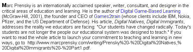 Text Box: Marc Prensky is an internationally acclaimed speaker, writer, consultant, and designer in the critical areas of education and learning. He is the author of Digital Game-Based Learning (McGraw-Hill, 2001), the founder and CEO of Games2train (whose clients include IBM, Nokia, Pfizer, and the US Department of Defense). His article, Digital Natives, Digital Immigrants, addresses the reality we educators are facing: "Our students have changed radically. Today's students are not longer the people our educational system was designed to teach." If you want to read the whole article to launch your commitment to teaching and learning in new ways, go to &nbsp;http://www.marcprensky.com/writing/Prensky%20-%20Digital%20Natives,%20Digital%20Immigrants%20-%20Part1.pdf. 
&nbsp;
&nbsp;
&nbsp;

