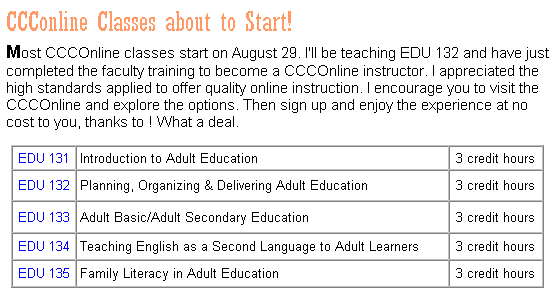 Text Box: CCConline Classes about to Start!
Most CCCOnline classes start on August 29. I'll be teaching EDU 132 and have just completed the faculty training to become a CCCOnline instructor. I appreciated the high standards applied to offer quality online instruction. I encourage you to visit the CCCOnline and explore the options. Then sign up and enjoy the experience, and if you are in an AEFL program, it comes at no cost to you! What a deal.
&nbsp;
EDU 131
Introduction to Adult Education
3 credit hours
EDU 132
Planning, Organizing & Delivering Adult Education
3 credit hours
EDU 133
Adult Basic/Adult Secondary Education
3 credit hours
EDU 134
Teaching English as a Second Language to Adult Learners
3 credit hours
EDU 135
Family Literacy in Adult Education
3 credit hours
