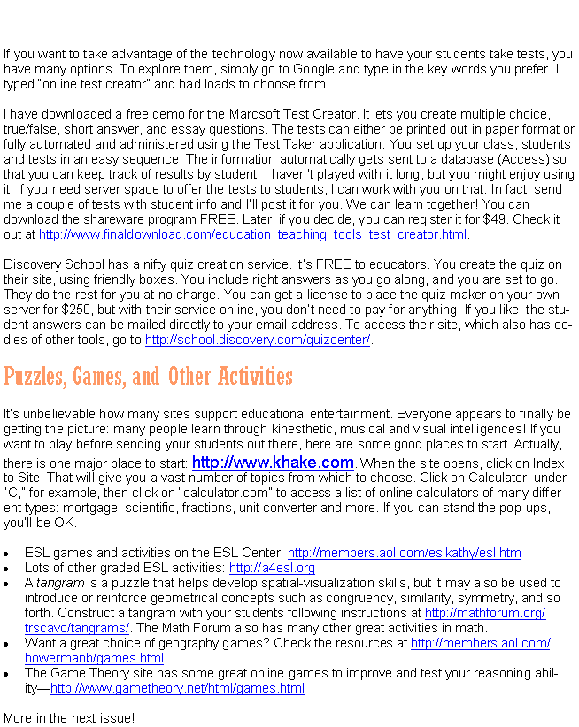 Text Box: If you want to take advantage of the technology now available to have your students take tests, you have many options. To explore them, simply go to Google and type in the key words you prefer. I typed �online test creator� and had loads to choose from.I have downloaded a free demo for the Marcsoft Test Creator. It lets you create multiple choice, true/false, short answer, and essay questions. The tests can either be printed out in paper format or fully automated and administered using the Test Taker application. You set up your class, students and tests in an easy sequence. The information automatically gets sent to a database (Access) so that you can keep track of results by student. I haven�t played with it long, but you might enjoy using it. If you need server space to offer the tests to students, I can work with you on that. In fact, send me a couple of tests with student info and I�ll post it for you. We can learn together! You can download the shareware program FREE. Later, if you decide, you can register it for $49. Check it out at http://www.finaldownload.com/education_teaching_tools_test_creator.html. Discovery School has a nifty quiz creation service. It�s FREE to educators. You create the quiz on their site, using friendly boxes. You include right answers as you go along, and you are set to go. They do the rest for you at no charge. You can get a license to place the quiz maker on your own server for $250, but with their service online, you don�t need to pay for anything. If you like, the student answers can be mailed directly to your email address. To access their site, which also has oodles of other tools, go to http://school.discovery.com/quizcenter/.Puzzles, Games, and Other ActivitiesIt�s unbelievable how many sites support educational entertainment. Everyone appears to finally be getting the picture: many people learn through kinesthetic, musical and visual intelligences! If you want to play before sending your students out there, here are some good places to start. Actually, there is one major place to start: http://www.khake.com. When the site opens, click on Index to Site. That will give you a vast number of topics from which to choose. Click on Calculator, under �C,� for example, then click on �calculator.com� to access a list of online calculators of many different types: mortgage, scientific, fractions, unit converter and more. If you can stand the pop-ups, you�ll be OK.ESL games and activities on the ESL Center: http://members.aol.com/eslkathy/esl.htmLots of other graded ESL activities: http://a4esl.org A tangram is a puzzle that helps develop spatial-visualization skills, but it may also be used to introduce or reinforce geometrical concepts such as congruency, similarity, symmetry, and so forth. Construct a tangram with your students following instructions at http://mathforum.org/trscavo/tangrams/. The Math Forum also has many other great activities in math.Want a great choice of geography games? Check the resources at http://members.aol.com/bowermanb/games.htmlThe Game Theory site has some great online games to improve and test your reasoning ability�http://www.gametheory.net/html/games.htmlMore in the next issue!