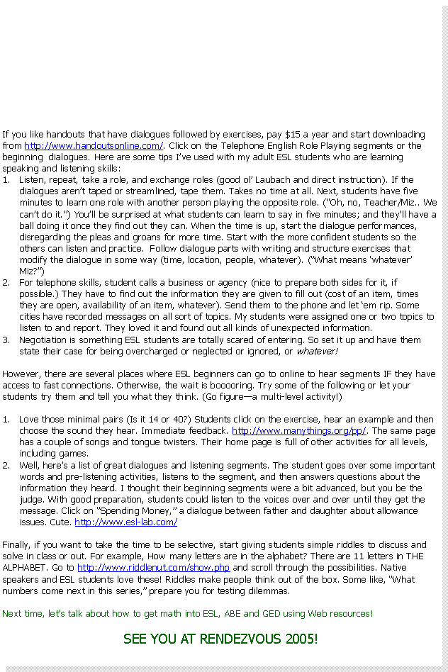 Text Box: If you like handouts that have dialogues followed by exercises, pay $15 a year and start downloading from http://www.handoutsonline.com/. Click on the Telephone English Role Playing segments or the beginning dialogues. Here are some tips I’ve used with my adult ESL students who are learning speaking and listening skills:
Listen, repeat, take a role, and exchange roles (good ol’ Laubach and direct instruction). If the dialogues aren’t taped or streamlined, tape them. Takes no time at all. Next, students have five minutes to learn one role with another person playing the opposite role. (“Oh, no, Teacher/Miz.. We can’t do it.”) You’ll be surprised at what students can learn to say in five minutes if the dialogue segments are short; and they’ll have a ball doing it once they find out they can. When the time is up, start the dialogue performances, disregarding the pleas and groans for more time. Start with the more confident students so the others can listen and practice. Follow dialogue parts with writing and structure exercises that modify the dialogue in some way (time, location, people, whatever). (“What means ‘whatever’ Miz?”)
For telephone skills, student calls a business or agency (nice to prepare both sides for it, if possible.) They have to find out the information they are given to fill out (cost of an item, times they are open, availability of an item, whatever). Send them to the phone and let ‘em rip. Some cities have recorded messages on all sort of topics. My students were assigned one or two topics to listen to and report. They loved it and found out all kinds of unexpected information.
Negotiation is something ESL students are totally scared of entering. So set it up and have them state their case for being overcharged or neglected or ignored, or whatever!
Of course, there are several places where ESL beginners can go to online to hear segments IF they have access to fast connections. Otherwise, the wait is booooring. Try some of the following or let your students try them and tell you what they think. (Go figure—a multi-level activity!)
Love what the site calls minimal pairs (Is it 14 or 40?). Students click on the exercise, hear an example and then choose the sound they hear. Immediate feedback. http://www.manythings.org/pp/. The same page has a couple of songs and tongue twisters. Their home page is full of other activities for all levels, including games.
Well, here’s a list of great dialogues and listening segments. Students go over some important words and pre-listening activities, listen to the segment, and then answer questions about the information they heard. I thought their beginning segments were a bit advanced, but you be the judge. With good preparation, students could listen to the voices over and over until they get the message. Click on “Spending Money,” a dialogue between father and daughter about allowance issues. Cute. http://www.esl-lab.com/
Finally, if you want to take the time to be selective, start giving students simple riddles to discuss and solve in class or out. For example, How many letters are in the alphabet? There are 11 letters in THE ALPHABET. Go to http://www.riddlenut.com/show.php and scroll through the possibilities. Native speakers and ESL students love these! Riddles make people think out of the box. Some like, “What numbers come next in this series,” prepare you for testing dilemmas.
Next time, let’s talk about how to get math into ESL, ABE and GED using Web resources!
SEE YOU AT RENDEZVOUS 2005!