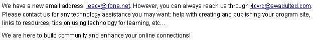 Text Box: We have a new email address: leecy@ fone.net. However, you can always reach us through 4cvrc@swadulted.com. Please contact us for any technology assistance you may want: help with creating and publishing your program site, links to resources, tips on using technology for learning, etc We are here to build community and enhance your online connections!
