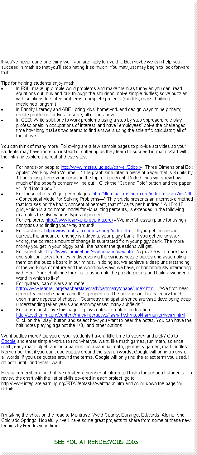 Text Box: If youve never done one thing well, you are likely to avoid it. But maybe we can help you succeed in math so that youll stop hating it so much. You may just may begin to look forward to it.Tips for helping students enjoy math:In ESL: make up simple word problems and make them as funny as you can; read equations out loud and talk through the solutions; solve simple riddles; solve puzzles with solutions to stated problems; complete projects (models, maps, building, medicines, origami).In Family Literacy and ABE : bring kids homework and design ways to help them; create problems for kids to solve; all of the above.In GED: Write solutions to work problems using a step by step approach; role play professionals in occupations of interest, and have employees solve the challenges; time how long it takes two teams to find answers using the scientific calculator; all of the above.You can think of many more. Following are a few sample pages to provide activities so your students may have more fun instead of suffering as they learn to succeed in math. Start with the link and explore the rest of these sites.For hands-on people: http://www.mste.uiuc.edu/carvell/3dbox/-  Three Dimensional Box Applet: Working With Volume The graph simulates a piece of paper that is 8 units by 10 units long. Drag your cursor in the top left quadrant. Dotted lines will show how much of the paper's corners will be cut.   Click the "Cut and Fold" button and the paper will fold into a box.For those who cant get percentages: http://illuminations.nctm.org/index_d.aspx?id=249    - Conceptual Model for Solving Problems""This article presents an alternative method that focuses on the basic concept of percent, that of "parts per hundred." A 10 x 10 grid, which is a common model for visualizing percents, is extended in the following examples to solve various types of percent." For explorers: http://www.learn-orienteering.org/ - Wonderful lesson plans for using a compass and finding your way around!For cashiers: http://www.funbrain.com/cashreg/index.html  If you get the answer correct, the amount of change is added to your piggy bank. If you get the answer wrong, the correct amount of change is subtracted from your piggy bank. The more money you get in your piggy bank, the harder the questions will get. For scientists: http://www.luminet.net/~wenonah/index.html "A puzzle with more than one solution. Great fun lies in discovering the various puzzle pieces and assembling them on the puzzle board in our minds. In doing so, we achieve a deep understanding of the workings of nature and the wondrous ways we have, of harmoniously interacting with Her...Your challenge then, is to assemble the puzzle pieces and build a wonderful world in which to live"For quilters, cab drivers and more: htttp://www.learner.org/teacherslab/math/geometry/shape/index.htmlWe first meet geometry through shapes and their properties. The activities in this category touch upon many aspects of shape Geometry and spatial sense are vast; developing deep understanding takes years and encompasses many subfields.For musicians! I love this page. It plays notes to match the fraction. http://teacherlink.org/content/math/interactive/flash/rhythmtool/harmonicrhythm.html . Click on the play button and select how you want to hear the notes. You can have the half notes playing against the 1/3,  and other options. Want oodles more? Do you or your students have a little time to search and pick? Go to Google and enter simple words to find what you want, like math games, fun math, science math, easy math, algebra in occupations, occupational math, geometry games, math riddles. Remember that if you dont use quotes around the search words, Google will bring up any or all words. If you use quotes around the terms, Google will only find the exact term you used. I do both until I find what I want.Please remember also that Ive created a number of integrated tasks for our adult students. To review the chart with the list of skills covered in each project, go to http://www.integratelearning.org/RT/Webtasks/webtasks.htm and scroll down the page for details.Im taking the show on the road to Montrose, Weld County, Durango, Edwards, Alpine, and Colorado Springs. Hopefully, well have some great projects to share from some of these new techies by Rendezvous time.SEE YOU AT RENDEZVOUS 2005!