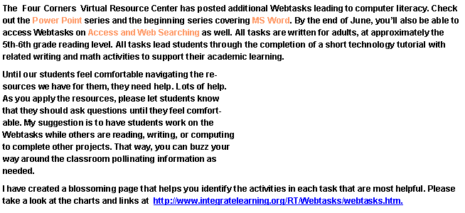 Text Box: The  Four Corners  Virtual Resource Center has posted additional Webtasks leading to computer literacy. Check out the Power Point series and the beginning series covering MS Word. By the end of June, youll also be able to access Webtasks on Access and Web Searching as well. All tasks are written for adults, at approximately the 5th-6th grade reading level. All tasks lead students through the completion of a short technology tutorial with related writing and math activities to support their academic learning.Until our students feel comfortable navigating the resources we have for them, they need help. Lots of help. As you apply the resources, please let students know that they should ask questions until they feel comfortable. My suggestion is to have students work on the Webtasks while others are reading, writing, or computing to complete other projects. That way, you can buzz your way around the classroom pollinating information as needed.I have created a blossoming page that helps you identify the activities in each task that are most helpful. Please take a look at the charts and links at  http://www.integratelearning.org/RT/Webtasks/webtasks.htm.
