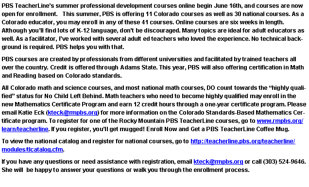 Text Box: PBS TeacherLines summer professional development courses online begin June 16th, and courses are now open for enrollment.   This summer, PBS is offering 11 Colorado courses as well as 30 national courses. As a Colorado educator, you may enroll in any of these 41 courses. Online courses are six weeks in length. 
Although youll find lots of K-12 language, dont be discouraged. Many topics are ideal for adult educators as well. As a facilitator, Ive worked with several adult ed teachers who loved the experience. No technical background is required. PBS helps you with that. PBS courses are created by professionals from different universities and facilitated by trained teachers all over the country. Credit is offered through Adams State. This year, PBS will also offering certification in Math and Reading based on Colorado standards.All Colorado math and science courses, and most national math courses, DO count towards the highly qualified status for No Child Left Behind. Math teachers who need to become highly qualified may enroll in the new Mathematics Certificate Program and earn 12 credit hours through a one-year certificate program. Please email Katie Eck (kteck@rmpbs.org) for more information on the Colorado Standards-Based Mathematics Certificate program. To register for one of the Rocky Mountain PBS TeacherLine courses, go to www.rmpbs.org/learn/teacherline. If you register, youll get mugged! Enroll Now and Get a PBS TeacherLine Coffee Mug.To view the national catalog and register for national courses, go to http://teacherline.pbs.org/teacherline/modules/tlcatalog.cfm.If you have any questions or need assistance with registration, email kteck@rmpbs.org or call (303) 524-9646. She will  be happy to answer your questions or walk you through the enrollment process. 