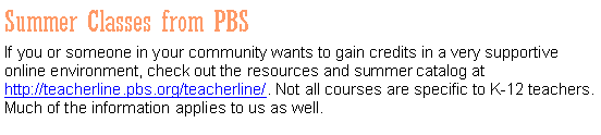 Text Box: Summer Classes from PBSIf you or someone in your community wants to gain credits in a very supportive online environment, check out the resources and summer catalog at http://teacherline.pbs.org/teacherline/. Not all courses are specific to K-12 teachers. Much of the information applies to us as well. 